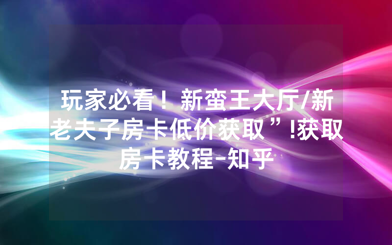 玩家必看！新蛮王大厅/新老夫子房卡低价获取”!获取房卡教程-知乎