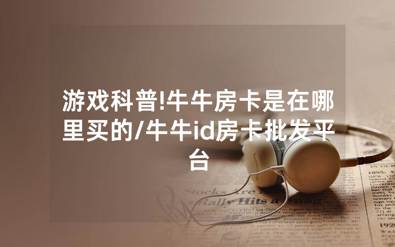 游戏科普!牛牛房卡是在哪里买的/牛牛id房卡批发平台