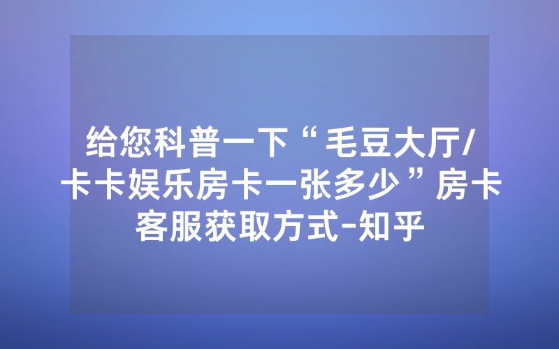 给您科普一下“毛豆大厅/卡卡娱乐房卡一张多少”房卡客服获取方式-知乎