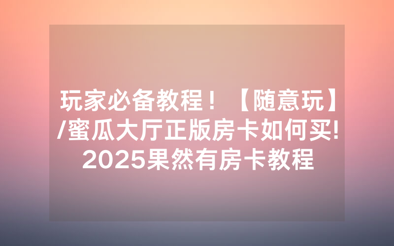 玩家必备教程！【随意玩】/蜜瓜大厅正版房卡如何买!2025果然有房卡教程