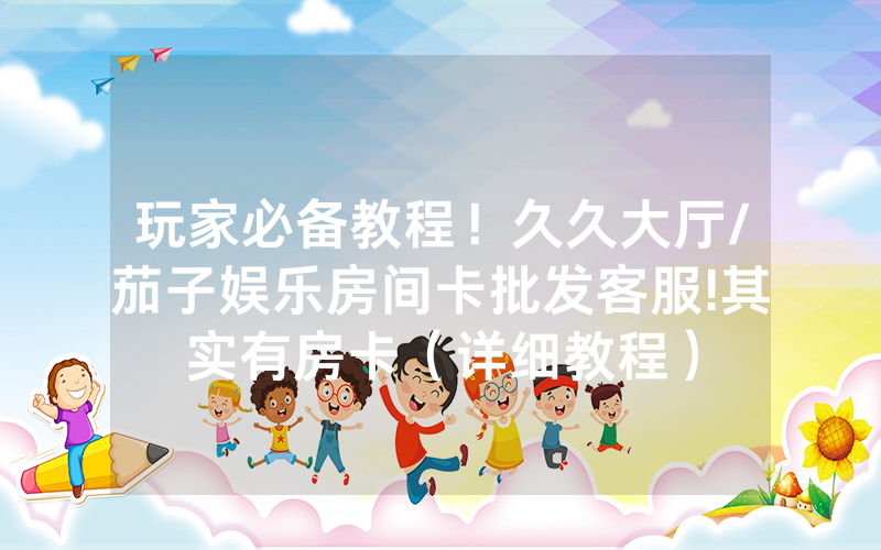 玩家必备教程！久久大厅/茄子娱乐房间卡批发客服!其实有房卡（详细教程）
