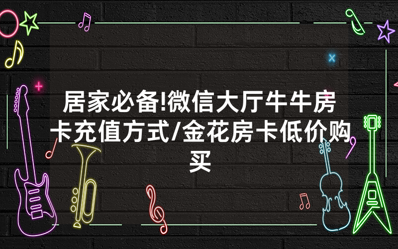 居家必备!微信大厅牛牛房卡充值方式/金花房卡低价购买
