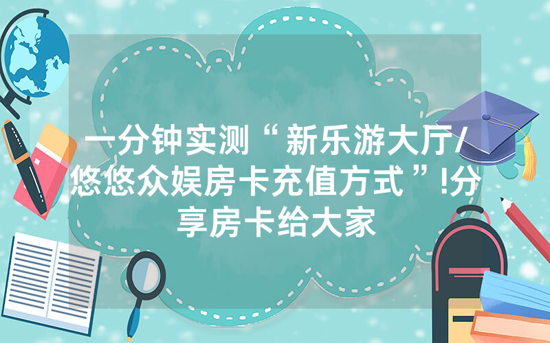 一分钟实测“新乐游大厅/悠悠众娱房卡充值方式”!分享房卡给大家