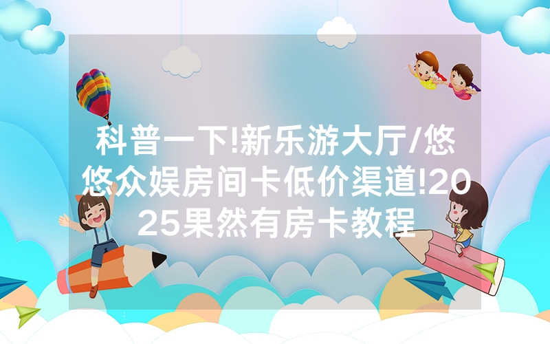 科普一下!新乐游大厅/悠悠众娱房间卡低价渠道!2025果然有房卡教程
