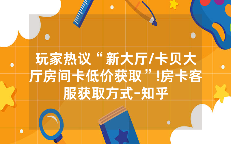 玩家热议“新大厅/卡贝大厅房间卡低价获取”!房卡客服获取方式-知乎
