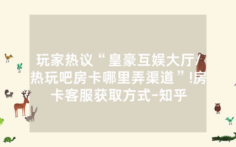 玩家热议“皇豪互娱大厅/热玩吧房卡哪里弄渠道”!房卡客服获取方式-知乎