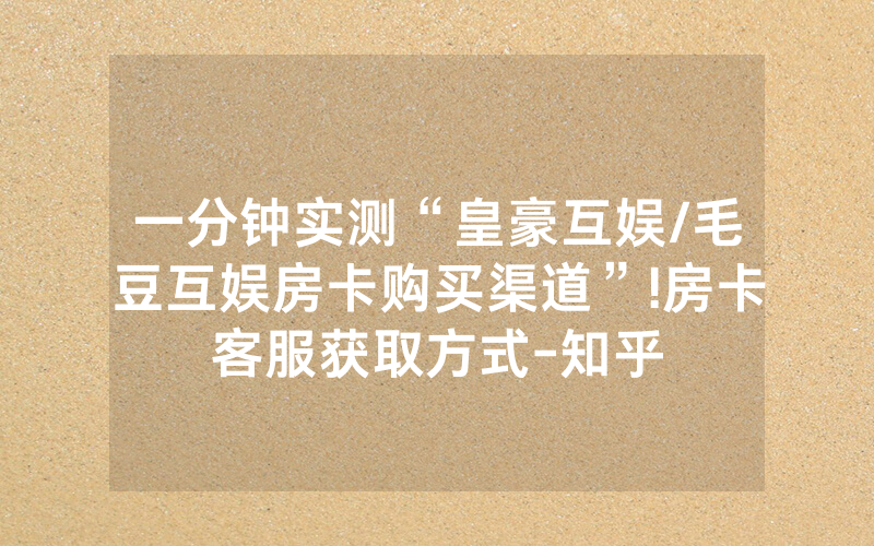 一分钟实测“皇豪互娱/毛豆互娱房卡购买渠道”!房卡客服获取方式-知乎
