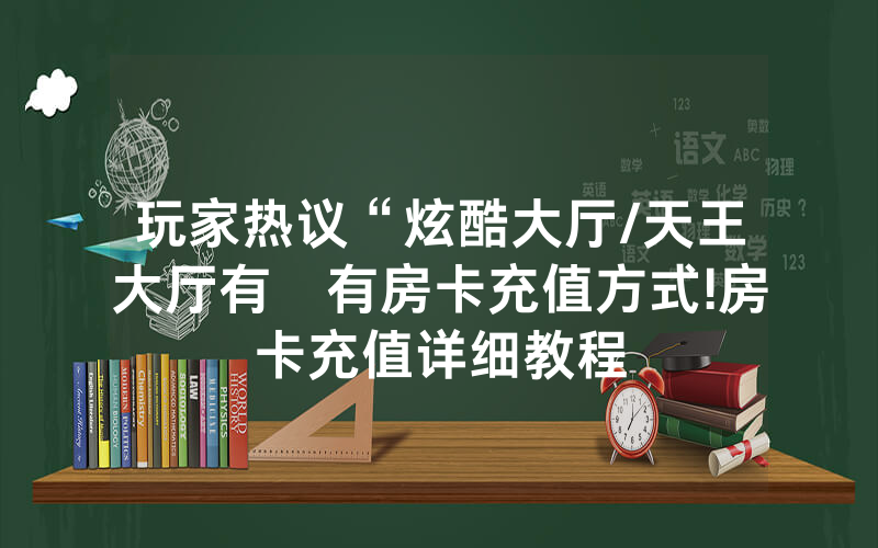 玩家热议“炫酷大厅/天王大厅有沒有房卡充值方式!房卡充值详细教程