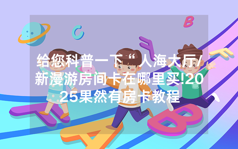 给您科普一下“人海大厅/新漫游房间卡在哪里买!2025果然有房卡教程