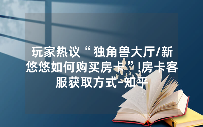 玩家热议“独角兽大厅/新悠悠如何购买房卡”!房卡客服获取方式-知乎