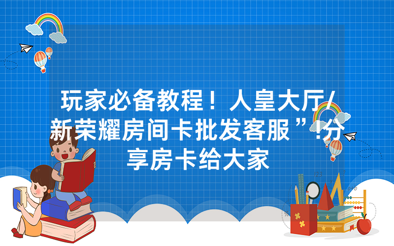 玩家必备教程！人皇大厅/新荣耀房间卡批发客服”!分享房卡给大家