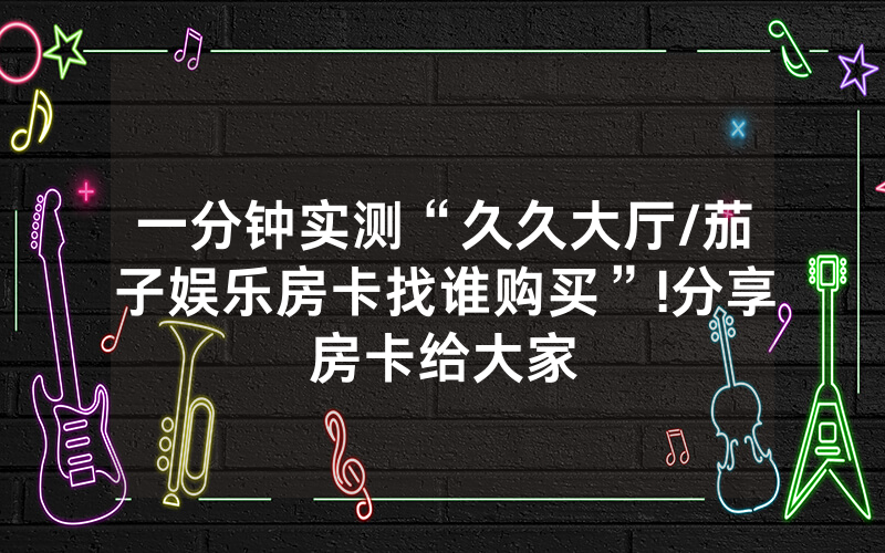 一分钟实测“久久大厅/茄子娱乐房卡找谁购买”!分享房卡给大家