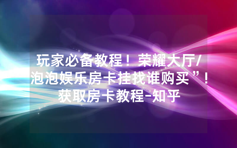 玩家必备教程！荣耀大厅/泡泡娱乐房卡挂找谁购买”!获取房卡教程-知乎