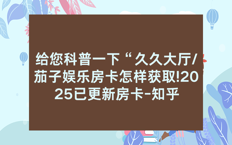 给您科普一下“久久大厅/茄子娱乐房卡怎样获取!2025已更新房卡-知乎