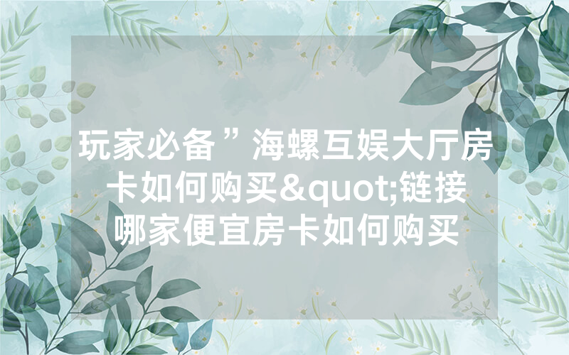 玩家必备”海螺互娱大厅房卡如何购买"链接哪家便宜房卡如何购买