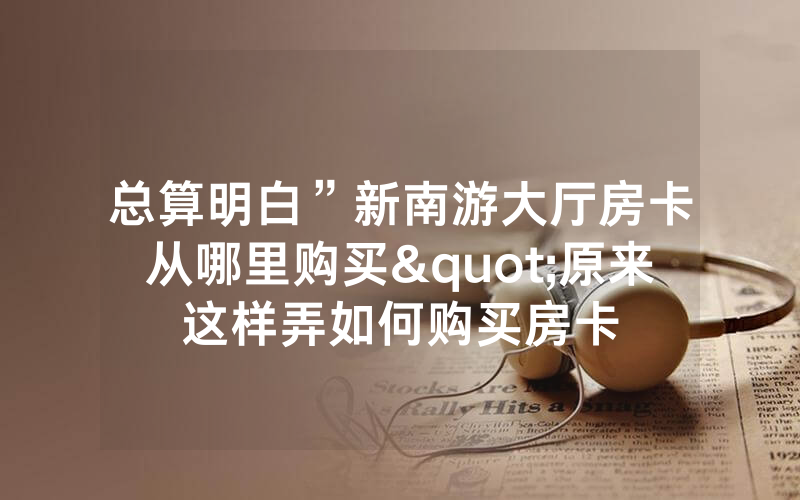 总算明白”新南游大厅房卡从哪里购买"原来这样弄如何购买房卡