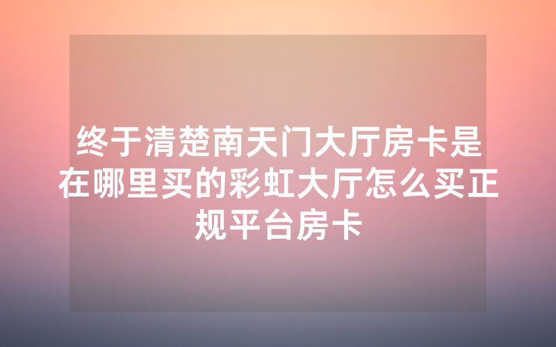 终于清楚南天门大厅房卡是在哪里买的彩虹大厅怎么买正规平台房卡