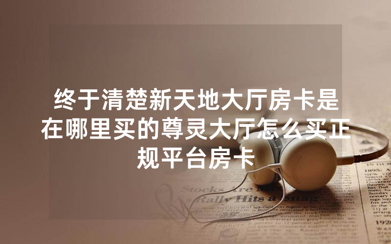 终于清楚新天地大厅房卡是在哪里买的尊灵大厅怎么买正规平台房卡