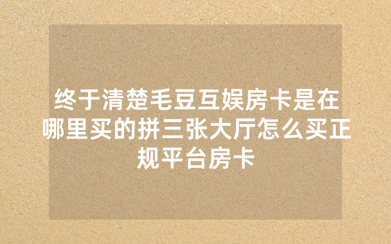 终于清楚毛豆互娱房卡是在哪里买的拼三张大厅怎么买正规平台房卡
