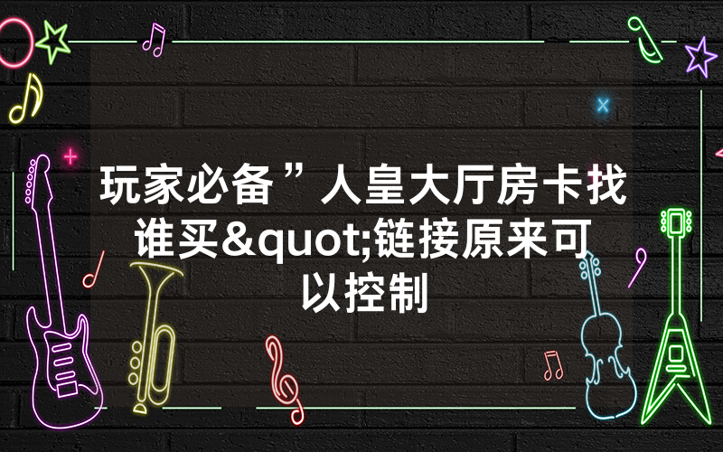 玩家必备”人皇大厅房卡找谁买"链接原来可以控制