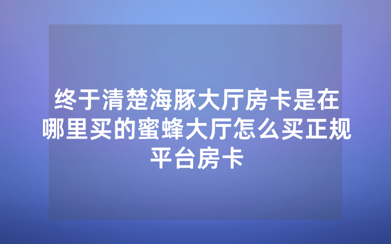 终于清楚海豚大厅房卡是在哪里买的蜜蜂大厅怎么买正规平台房卡