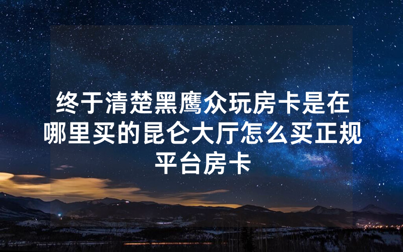 终于清楚黑鹰众玩房卡是在哪里买的昆仑大厅怎么买正规平台房卡