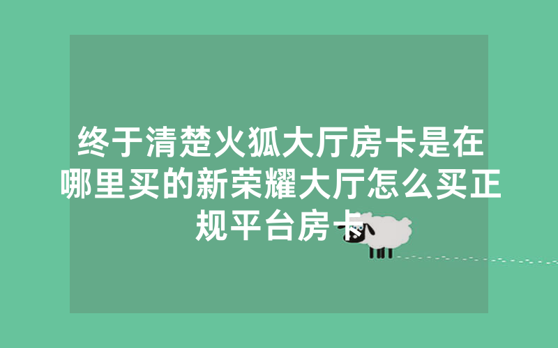 终于清楚火狐大厅房卡是在哪里买的新荣耀大厅怎么买正规平台房卡