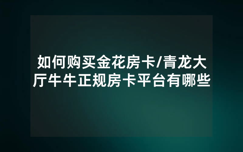 如何购买金花房卡/青龙大厅牛牛正规房卡平台有哪些