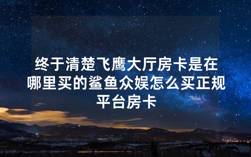 终于清楚飞鹰大厅房卡是在哪里买的鲨鱼众娱怎么买正规平台房卡