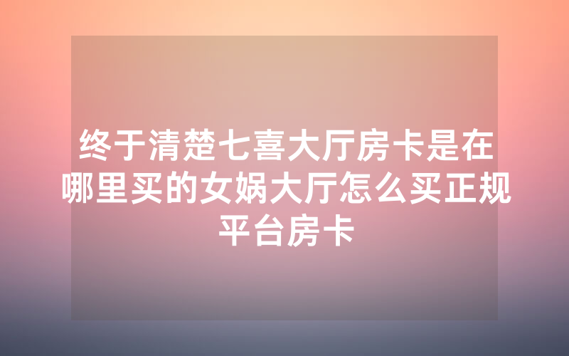 终于清楚七喜大厅房卡是在哪里买的女娲大厅怎么买正规平台房卡