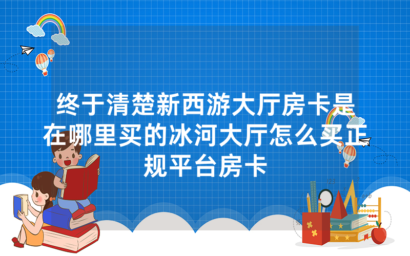 终于清楚新西游大厅房卡是在哪里买的冰河大厅怎么买正规平台房卡