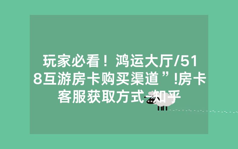 玩家必看！鸿运大厅/518互游房卡购买渠道”!房卡客服获取方式-知乎
