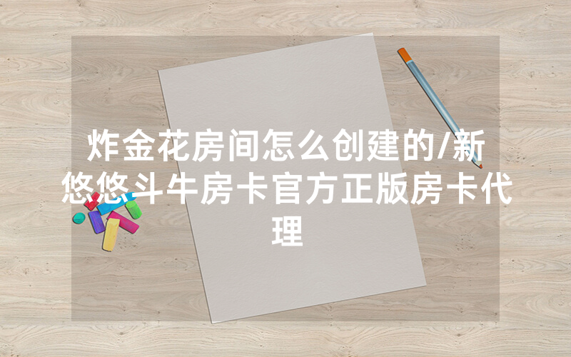 炸金花房间怎么创建的/新悠悠斗牛房卡官方正版房卡代理