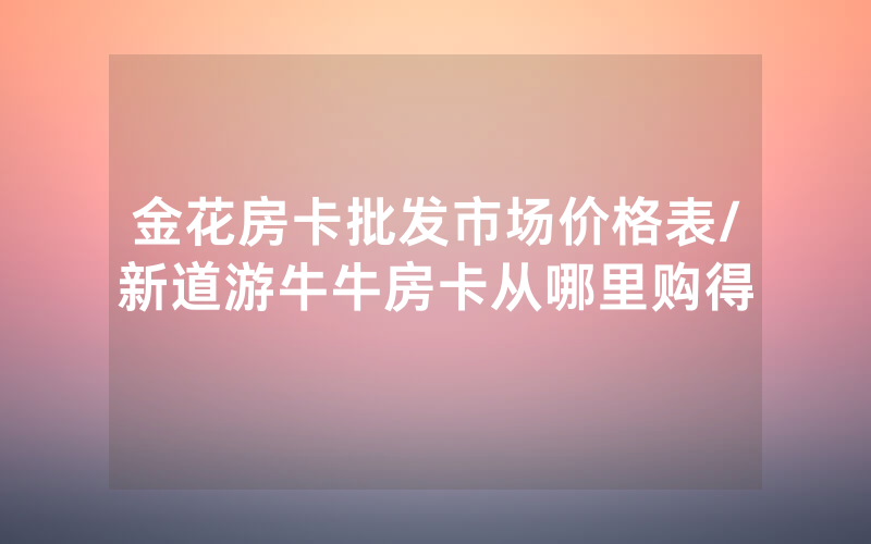金花房卡批发市场价格表/新道游牛牛房卡从哪里购得