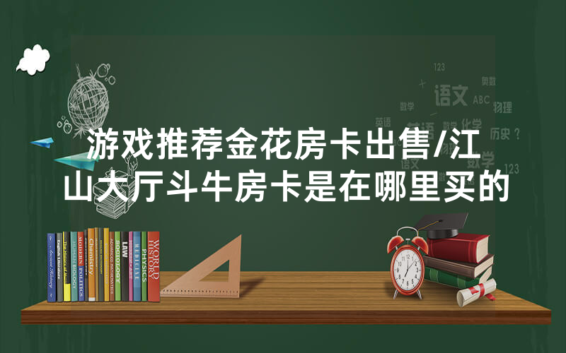 游戏推荐金花房卡出售/江山大厅斗牛房卡是在哪里买的