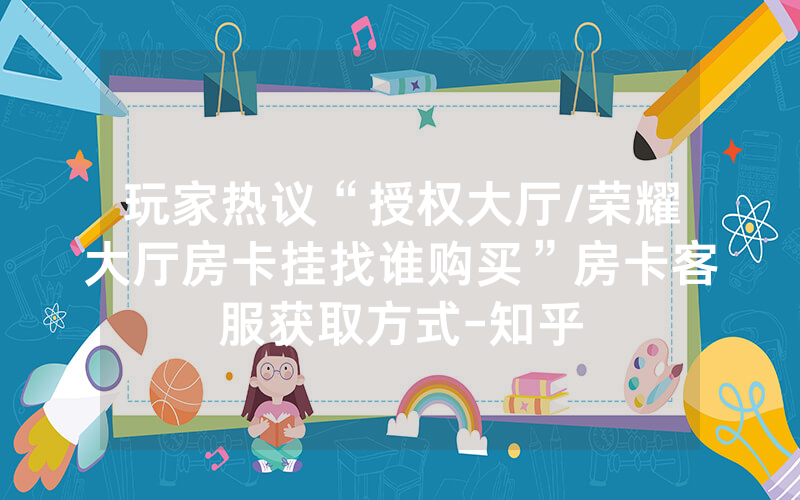 玩家热议“授权大厅/荣耀大厅房卡挂找谁购买”房卡客服获取方式-知乎