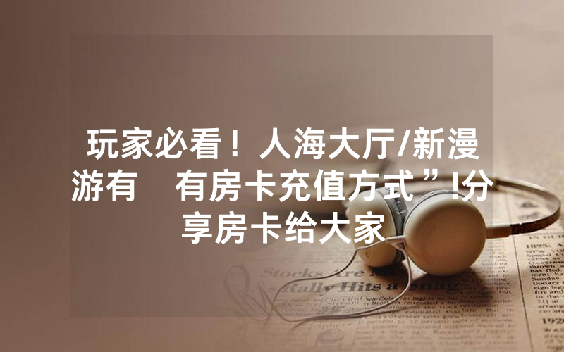 玩家必看！人海大厅/新漫游有沒有房卡充值方式”!分享房卡给大家