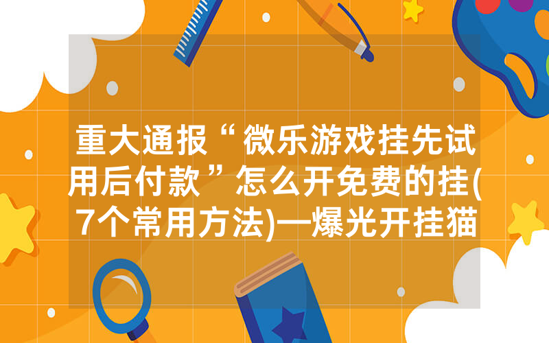 重大通报“微乐游戏挂先试用后付款”怎么开免费的挂(7个常用方法)—爆光开挂猫腻详情