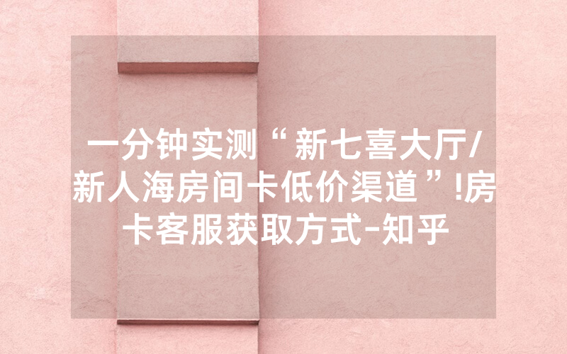 一分钟实测“新七喜大厅/新人海房间卡低价渠道”!房卡客服获取方式-知乎
