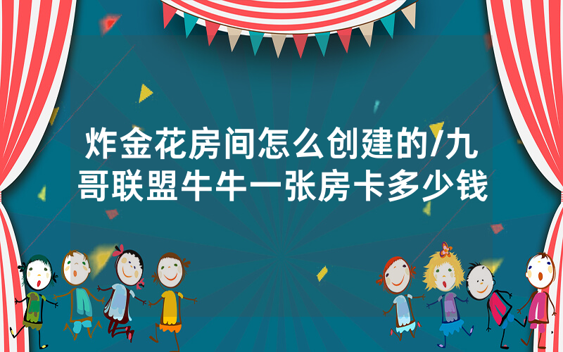 炸金花房间怎么创建的/九哥联盟牛牛一张房卡多少钱