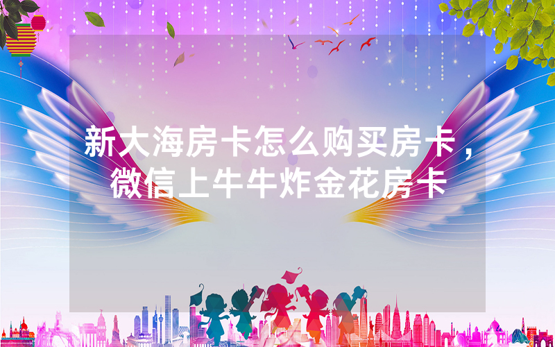 新大海房卡怎么购买房卡，微信上牛牛炸金花房卡