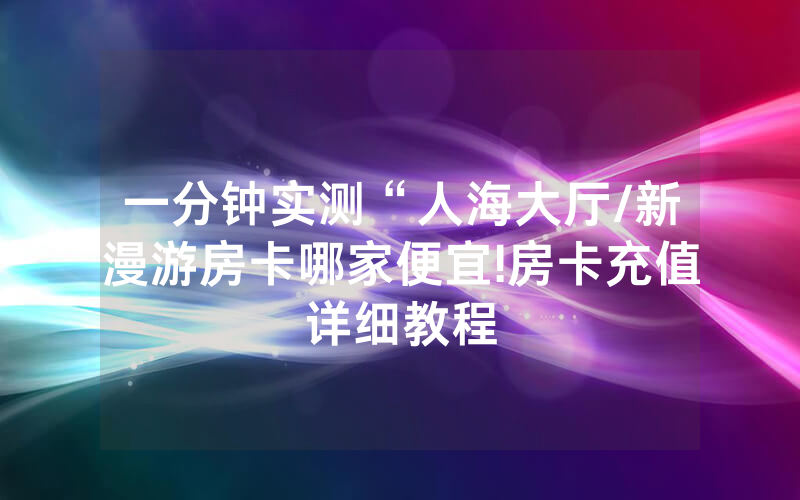 一分钟实测“人海大厅/新漫游房卡哪家便宜!房卡充值详细教程