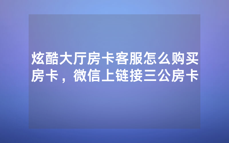 炫酷大厅房卡客服怎么购买房卡，微信上链接三公房卡