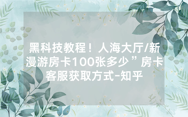 黑科技教程！人海大厅/新漫游房卡100张多少”房卡客服获取方式-知乎