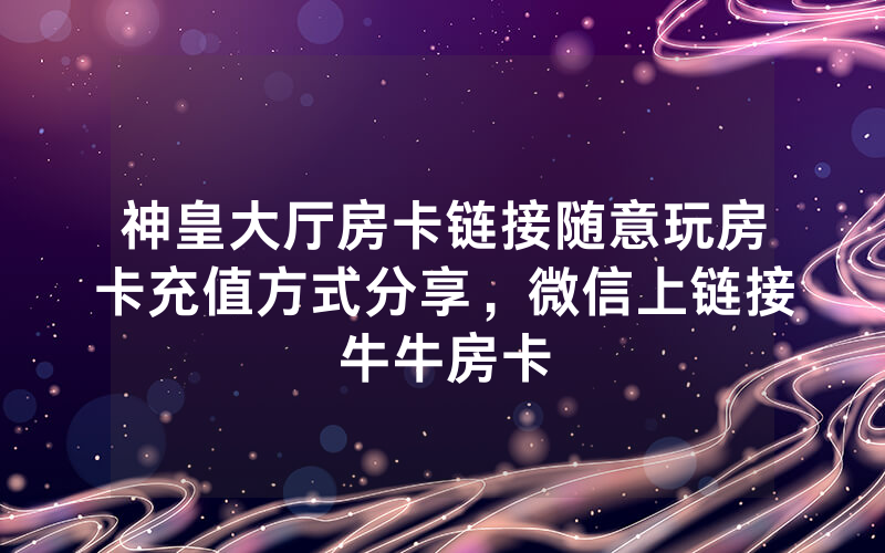 神皇大厅房卡链接随意玩房卡充值方式分享，微信上链接牛牛房卡