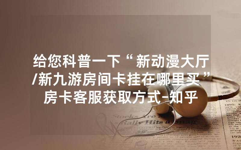 给您科普一下“新动漫大厅/新九游房间卡挂在哪里买”房卡客服获取方式-知乎