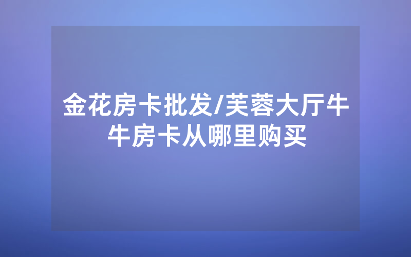 金花房卡批发/芙蓉大厅牛牛房卡从哪里购买
