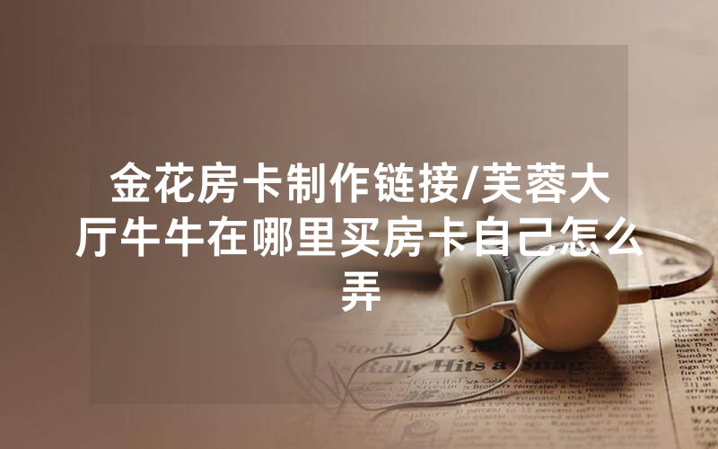 金花房卡制作链接/芙蓉大厅牛牛在哪里买房卡自己怎么弄