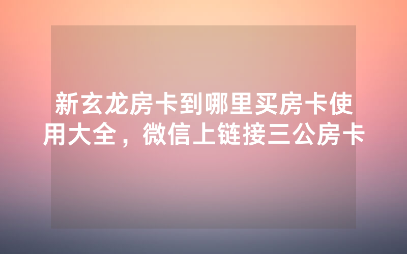 新玄龙房卡到哪里买房卡使用大全，微信上链接三公房卡