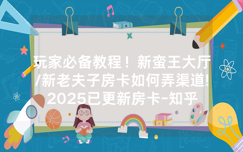 玩家必备教程！新蛮王大厅/新老夫子房卡如何弄渠道!2025已更新房卡-知乎
